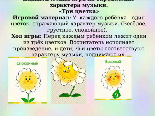        Дидактическая игра на определение характера музыки.  «Три цветка»  Игровой материал : У каждого ребёнка - один цветок, отражающий характер музыки. (Весёлое, грустное, спокойное).  Ход игры: Перед каждым ребёнком лежит один из трёх цветков. Воспитатель исполняет произведение, и дети, чьи цветы соответствуют характеру музыки, поднимают их.   