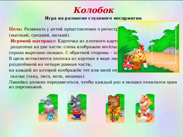 Колобок Игра на развитие слухового восприятия  Цель:  Развивать у детей представление о регистрах (высокий, средний, низкий).  Игровой материал:  Карточка из плотного картона,  разделена на две части: слева изображен весёлый колобок; справа вырезано окошко. С обратной стороны – заклеено. В щель вставляется полоска из картона в виде линейки, разделённой на четыре равные части, на каждой из которой изображён тот или иной персонаж  сказки (заяц, лиса, волк, медведь). Линейка должна передвигаться, чтобы каждый раз в окошке появлялся один из персонажей. 