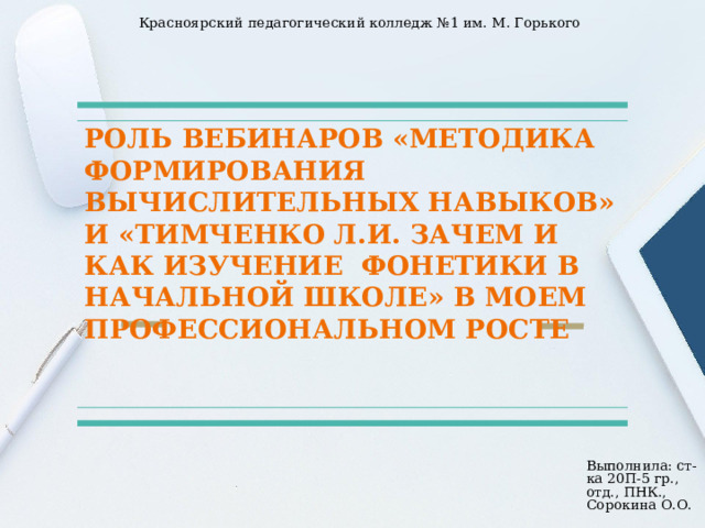 Красноярский педагогический колледж №1 им. М. Горького РОЛЬ ВЕБИНАРОВ «МЕТОДИКА ФОРМИРОВАНИЯ ВЫЧИСЛИТЕЛЬНЫХ НАВЫКОВ» И «ТИМЧЕНКО Л.И. ЗАЧЕМ И КАК ИЗУЧЕНИЕ ФОНЕТИКИ В НАЧАЛЬНОЙ ШКОЛЕ» В МОЕМ ПРОФЕССИОНАЛЬНОМ РОСТЕ Выполнила: ст-ка 20П-5 гр., отд., ПНК., Сорокина О.О. 