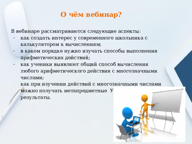 О чём вебинар? В вебинаре рассматриваются следующие аспекты: как создать интерес у современного школьника с калькулятором к вычислениям;                       в каком порядке нужно изучать способы выполнения арифметических действий;                                как ученики выявляют общий способ вычисления любого арифметического действия с многозначными числами; как при изучении действий с многозначными числами можно получать метапредметные  УУД и личностные результаты.    