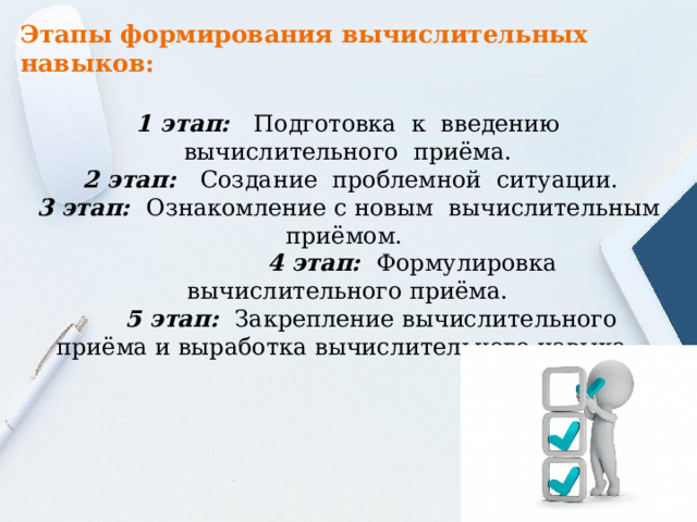 Этапы формирования вычислительных навыков:   1 этап:   Подготовка  к  введению  вычислительного  приёма.      2 этап:   Создание  проблемной  ситуации.    3 этап:   Ознакомление с новым  вычислительным приёмом.                    4 этап:   Формулировка  вычислительного приёма.         5 этап:   Закрепление вычислительного приёма и выработка вычислительного навыка . 
