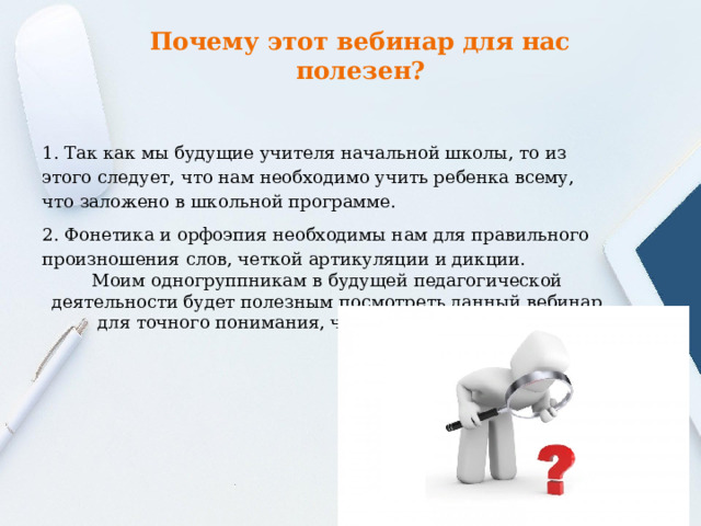Почему этот вебинар для нас полезен?   1. Так как мы будущие учителя начальной школы, то из этого следует, что нам необходимо учить ребенка всему, что заложено в школьной программе. 2. Фонетика и орфоэпия необходимы нам для правильного произношения слов, четкой артикуляции и дикции. Моим одногруппникам в будущей педагогической деятельности будет полезным посмотреть данный вебинар для точного понимания, что нужно делать и как 