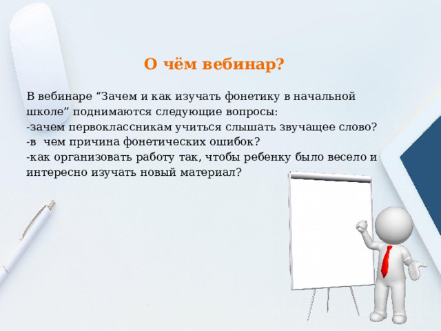 О чём вебинар? В вебинаре “Зачем и как изучать фонетику в начальной школе” поднимаются следующие вопросы: -зачем первоклассникам учиться слышать звучащее слово? -в чем причина фонетических ошибок? -как организовать работу так, чтобы ребенку было весело и интересно изучать новый материал? 
