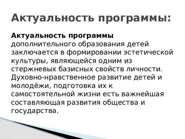 Актуальность программы: Актуальность программы дополнительного образования детей заключается в формировании эстетической культуры, являющейся одним из стержневых базисных свойств личности. Духовно-нравственное развитие детей и молодёжи, подготовка их к самостоятельной жизни есть важнейшая составляющая развития общества и государства. 