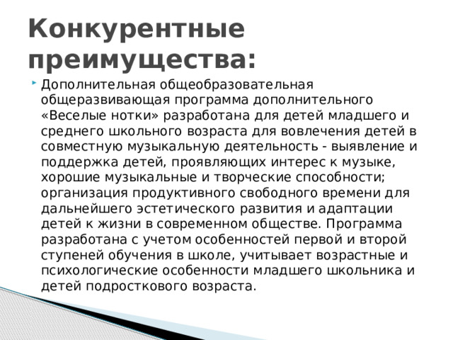 Конкурентные преимущества: Дополнительная общеобразовательная общеразвивающая программа дополнительного «Веселые нотки» разработана для детей младшего и среднего школьного возраста для вовлечения детей в совместную музыкальную деятельность - выявление и поддержка детей, проявляющих интерес к музыке, хорошие музыкальные и творческие способности; организация продуктивного свободного времени для дальнейшего эстетического развития и адаптации детей к жизни в современном обществе. Программа разработана с учетом особенностей первой и второй ступеней обучения в школе, учитывает возрастные и психологические особенности младшего школьника и детей подросткового возраста. 