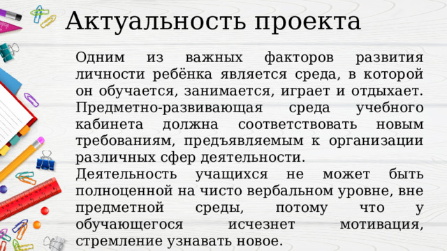 Актуальность проекта Одним из важных факторов развития личности ребёнка является среда, в которой он обучается, занимается, играет и отдыхает. Предметно-развивающая среда учебного кабинета должна соответствовать новым требованиям, предъявляемым к организации различных сфер деятельности. Деятельность учащихся не может быть полноценной на чисто вербальном уровне, вне предметной среды, потому что у обучающегося исчезнет мотивация, стремление узнавать новое. 