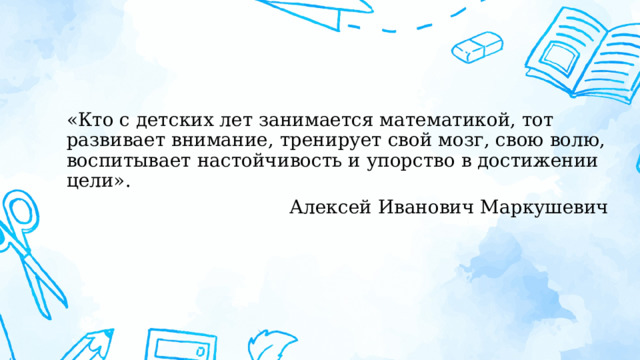 «Кто с детских лет занимается математикой, тот развивает внимание, тренирует свой мозг, свою волю, воспитывает настойчивость и упорство в достижении цели». Алексей Иванович Маркушевич 