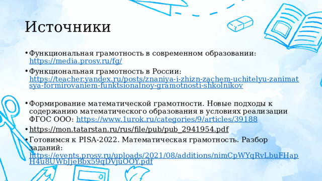 Источники Функциональная грамотность в современном образовании: https://media.prosv.ru/fg/  Функциональная грамотность в России: https://teacher.yandex.ru/posts/znaniya-i-zhizn-zachem-uchitelyu-zanimatsya-formirovaniem-funktsionalnoy-gramotnosti-shkolnikov  Формирование математической грамотности. Новые подходы к содержанию математического образования в условиях реализации ФГОС ООО: https://www.1urok.ru/categories/9/articles/39188  https://mon.tatarstan.ru/rus/file/pub/pub_2941954.pdf  Готовимся к PISA-2022. Математическая грамотность. Разбор заданий: https://events.prosv.ru/uploads/2021/08/additions/nimCpWYqRvLbuFHapH4u8UWbJjeBbx59qDVjuOOY.pdf  