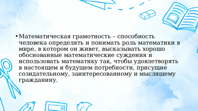 Математическая грамотность – способность человека определять и понимать роль математики в мире, в котором он живет, высказывать хорошо обоснованные математические суждения и использовать математику так, чтобы удовлетворять в настоящем и будущем потребности, присущие созидательному, заинтересованному и мыслящему гражданину. 