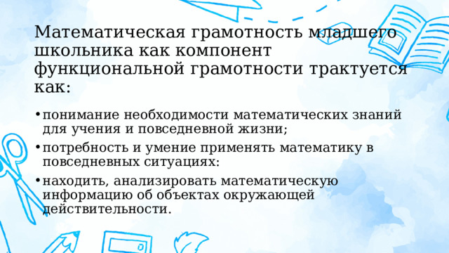 Математическая грамотность младшего школьника как компонент функциональной грамотности трактуется как: понимание необходимости математических знаний для учения и повседневной жизни; потребность и умение применять математику в повседневных ситуациях: находить, анализировать математическую информацию об объектах окружающей действительности. 