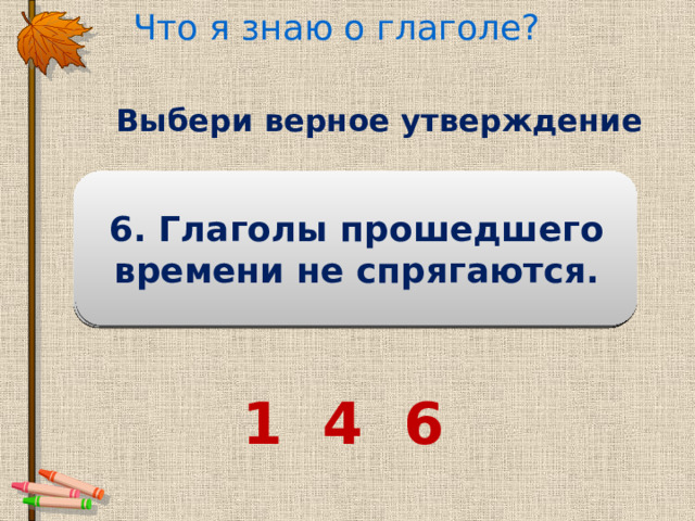 Что я знаю о глаголе? Выбери верное утверждение 3. Глаголы не изменяются 5. Слова шагать, шаг, шагай , шагнул – глаголы. 6. Глаголы прошедшего времени не спрягаются. по временам. Глагол обозначает действие предмета . 2. Глагол обозначает признак предмета. 4. Глагол изменяется по лицам и числам. 1 4 6 