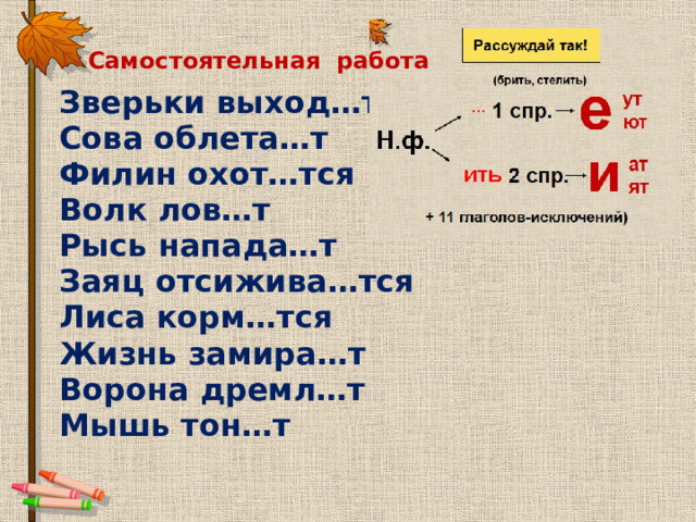 Самостоятельная работа Зверьки выход…т Сова облета…т Филин охот…тся Волк лов…т Рысь напада…т Заяц отсижива…тся Лиса корм…тся Жизнь замира…т Ворона дремл…т Мышь тон…т 