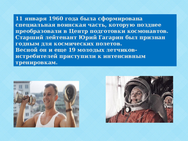 11 января 1960 года была сформирована специальная воинская часть, которую позднее преобразовали в Центр подготовки космонавтов. Старший лейтенант Юрий Гагарин был признан годным для космических полетов. Весной он и еще 19 молодых летчиков-истребителей приступили к интенсивным тренировкам. 