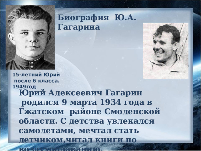 Биография Ю.А. Гагарина 15-летний Юрий  после 6 класса. 1949год . Юрий Алексеевич Гагарин  родился 9 марта 1934 года в Гжатском районе Смоленской области. С детства увлекался самолетами, мечтал стать летчиком,читал книги по воздухоплаванию. 