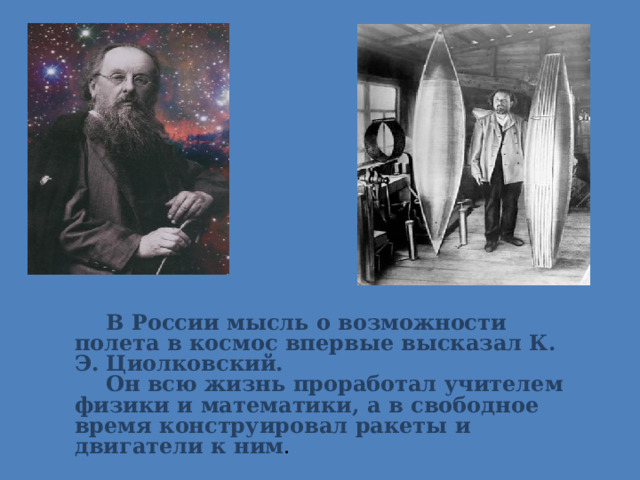 В России мысль о возможности полета в космос впервые высказал К. Э. Циолковский. Он всю жизнь проработал учителем физики и математики, а в свободное время конструировал ракеты и двигатели к ним . 