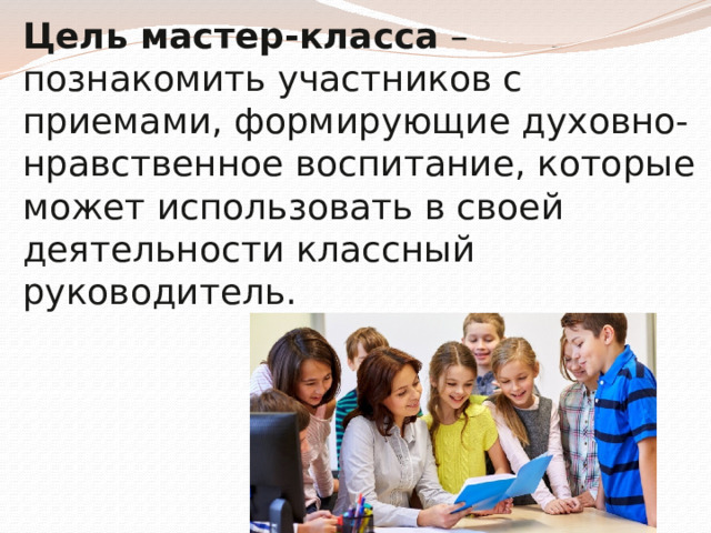 Цель мастер-класса – познакомить участников с приемами, формирующие духовно-нравственное воспитание, которые может использовать в своей деятельности классный руководитель. 