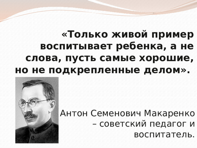 «Только живой пример воспитывает ребенка, а не слова, пусть самые хорошие, но не подкрепленные делом».    Антон Семенович Макаренко – советский педагог и воспитатель. 