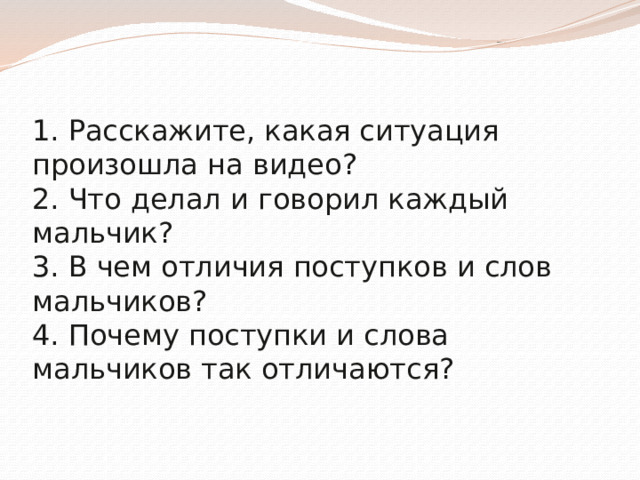 1. Расскажите, какая ситуация произошла на видео?  2. Что делал и говорил каждый мальчик?  3. В чем отличия поступков и слов мальчиков?  4. Почему поступки и слова мальчиков так отличаются?    