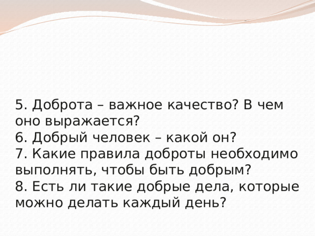 5. Доброта – важное качество? В чем оно выражается?  6. Добрый человек – какой он?  7. Какие правила доброты необходимо выполнять, чтобы быть добрым?  8. Есть ли такие добрые дела, которые можно делать каждый день?    