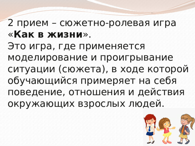 2 прием – сюжетно-ролевая игра « Как в жизни ».  Это игра, где применяется моделирование и проигрывание ситуации (сюжета), в ходе которой обучающийся примеряет на себя поведение, отношения и действия окружающих взрослых людей.            