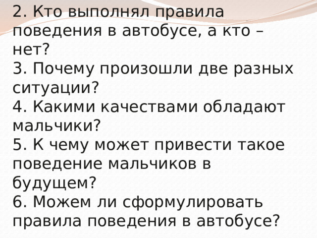 1. Что мы наблюдали?  2. Кто выполнял правила поведения в автобусе, а кто – нет?  3. Почему произошли две разных ситуации?  4. Какими качествами обладают мальчики?  5. К чему может привести такое поведение мальчиков в будущем?  6. Можем ли сформулировать правила поведения в автобусе?   