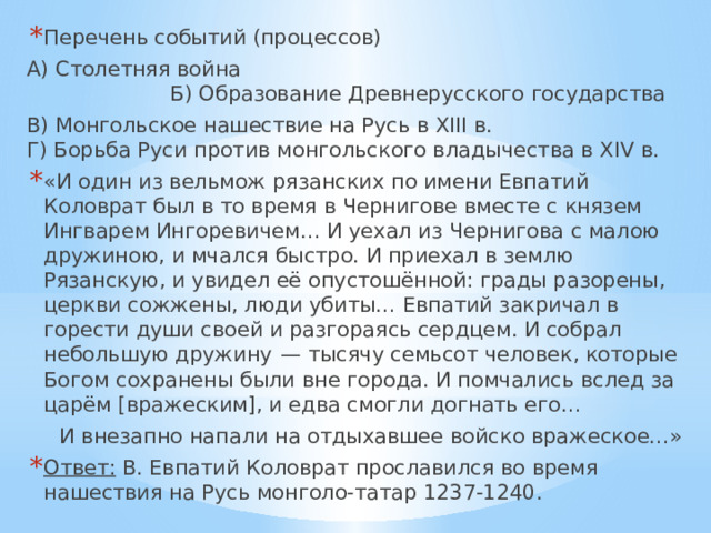 Перечень событий (процессов) А) Столетняя война  Б) Образование Древнерусского государства В) Монгольское нашествие на Русь в XIII в.  Г) Борьба Руси против монгольского владычества в XIV в. «И один из вельмож рязанских по имени Евпатий Коловрат был в то время в Чернигове вместе с князем Ингварем Ингоревичем… И уехал из Чернигова с малою дружиною, и мчался быстро. И приехал в землю Рязанскую, и увидел её опустошённой: грады разорены, церкви сожжены, люди убиты… Евпатий закричал в горести души своей и разгораясь сердцем. И собрал небольшую дружину  — тысячу семьсот человек, которые Богом сохранены были вне города. И помчались вслед за царём [вражеским], и едва смогли догнать его…  И внезапно напали на отдыхавшее войско вражеское…» Ответ: В. Евпатий Коловрат прославился во время нашествия на Русь монголо-татар 1237-1240. 