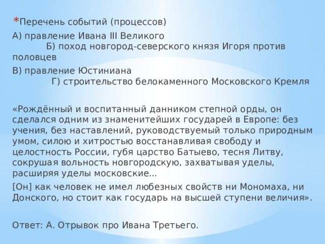 Перечень событий (процессов) А) правление Ивана III Великого  Б) поход новгород-северского князя Игоря против половцев В) правление Юстиниана  Г) строительство белокаменного Московского Кремля «Рождённый и воспитанный данником степной орды, он сделался одним из знаменитейших государей в Европе: без учения, без наставлений, руководствуемый только природным умом, силою и хитростью восстанавливая свободу и целостность России, губя царство Батыево, тесня Литву, сокрушая вольность новгородскую, захватывая уделы, расширяя уделы московские... [Он] как человек не имел любезных свойств ни Мономаха, ни Донского, но стоит как государь на высшей ступени величия». Ответ: А. Отрывок про Ивана Третьего. 