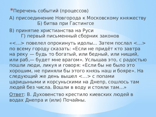 Перечень событий (процессов) А) присоединение Новгорода к Московскому княжеству  Б) битва при Гастингсе В) принятие христианства на Руси  Г) первый письменный сборник законов « повелел опрокинуть идолы... Затем послал  по всему городу сказать: «Если не придёт кто завтра на реку  — будь то богатый, или бедный, или нищий, или раб,— будет мне врагом». Услышав это, с радостью пошли люди, ликуя и говоря: «Если бы не было это хорошим, не приняли бы этого князь наш и бояре». На следующий же день вышел  с попами царицыными и корсуньскими на Днепр, сошлось там людей без числа. Вошли в воду и стояли там…» Ответ : В. Духовенство крестило киевских людей в водах Днепра и (или) Почайны. 