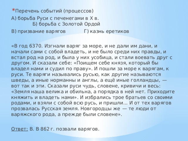 Перечень событий (процессов) А) борьба Руси с печенегами в Х в.  Б) борьба с Золотой Ордой В) призвание варягов  Г) казнь еретиков «В год 6370. Изгнали варяг за море, и не дали им дани, и начали сами с собой владеть, и не было среди них правды, и встал род на род, и была у них усобица, и стали воевать друг с другом. И сказали себе: «Поищем себе князя, который бы владел нами и судил по праву». И пошли за море к варягам, к руси. Те варяги назывались русью, как другие называются шведы, а иные норманны и англы, а ещё иные голландцы,  — вот так и эти. Сказали руси чудь, словене, кривичи и весь: «Земля наша велика и обильна, а порядка в ней нет. Приходите княжить и владеть нами». И избрались трое братьев со своими родами, и взяли с собой всю русь, и пришли... И от тех варягов прозвалась Русская земля. Новгородцы же  — те люди от варяжского рода, а прежде были словене».  Ответ: В. В 862 г. позвали варягов. 