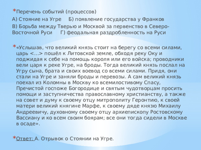 Перечень событий (процессов) А) Стояние на Угре  Б) появление государства у Франков В) Борьба между Тверью и Москвой за первенство в Северо-Восточной Руси  Г) феодальная раздробленность на Руси «Услышав, что великий князь стоит на берегу со всеми силами, царь  пошёл к Литовской земле, обходя реку Оку и поджидая к себе на помощь короля или его войска; проводники вели царя к реке Угре, на броды. Тогда великий князь послал на Угру сына, брата и своих воевод со всеми силами. Придя, они стали на Угре и заняли броды и перевозы. А сам великий князь поехал из Коломны в Москву ко всемилостивому Спасу, Пречистой госпоже Богородице и святым чудотворцам просить помощи и заступничества православному христианству, а также на совет и думу к своему отцу митрополиту Геронтию, к своей матери великий княгине Марфе, к своему дяде князю Михаилу Андреевичу, духовному своему отцу архиепископу Ростовскому Вассиану и ко всем своим боярам; все они тогда сидели в Москве в осаде». Ответ: А. Отрывок о Стоянии на Угре. 