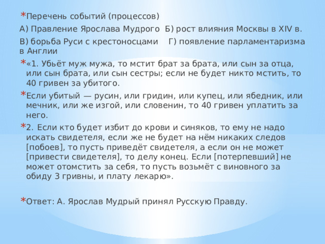 Перечень событий (процессов) А) Правление Ярослава Мудрого Б) рост влияния Москвы в XIV в. В) борьба Руси с крестоносцами Г) появление парламентаризма в Англии «1. Убьёт муж мужа, то мстит брат за брата, или сын за отца, или сын брата, или сын сестры; если не будет никто мстить, то 40 гривен за убитого. Если убитый  — русин, или гридин, или купец, или ябедник, или мечник, или же изгой, или словенин, то 40 гривен уплатить за него. 2.  Если кто будет избит до крови и синяков, то ему не надо искать свидетеля, если же не будет на нём никаких следов [побоев], то пусть приведёт свидетеля, а если он не может [привести свидетеля], то делу конец. Если [потерпевший] не может отомстить за себя, то пусть возьмёт с виновного за обиду 3 гривны, и плату лекарю». Ответ: А. Ярослав Мудрый принял Русскую Правду. 