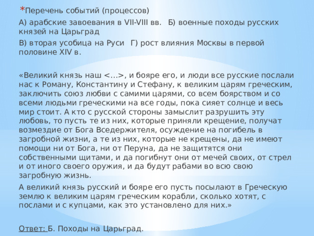 Перечень событий (процессов) А) арабские завоевания в VII-VIII вв.  Б) военные походы русских князей на Царьград В) вторая усобица на Руси  Г) рост влияния Москвы в первой половине XIV в. «Великий князь наш , и бояре его, и люди все русские послали нас к Роману, Константину и Стефану, к великим царям греческим, заключить союз любви с самими царями, со всем боярством и со всеми людьми греческими на все годы, пока сияет солнце и весь мир стоит. А кто с русской стороны замыслит разрушить эту любовь, то пусть те из них, которые приняли крещение, получат возмездие от Бога Вседержителя, осуждение на погибель в загробной жизни, а те из них, которые не крещены, да не имеют помощи ни от Бога, ни от Перуна, да не защитятся они собственными щитами, и да погибнут они от мечей своих, от стрел и от иного своего оружия, и да будут рабами во всю свою загробную жизнь. А великий князь русский и бояре его пусть посылают в Греческую землю к великим царям греческим корабли, сколько хотят, с послами и с купцами, как это установлено для них.»  Ответ: Б. Походы на Царьград. 