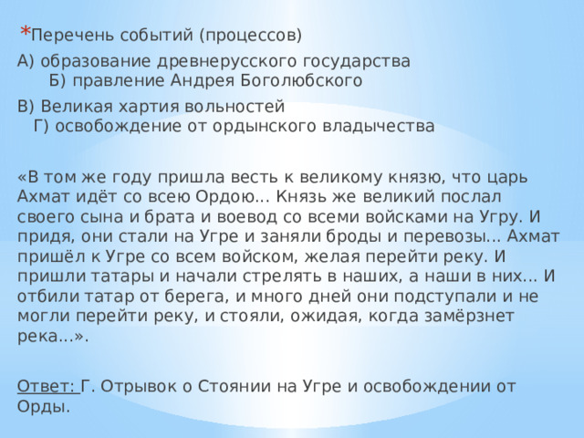 Перечень событий (процессов) А) образование древнерусского государства Б) правление Андрея Боголюбского В) Великая хартия вольностей  Г) освобождение от ордынского владычества «В том же году пришла весть к великому князю, что царь Ахмат идёт со всею Ордою... Князь же великий послал своего сына и брата и воевод со всеми войсками на Угру. И придя, они стали на Угре и заняли броды и перевозы... Ахмат пришёл к Угре со всем войском, желая перейти реку. И пришли татары и начали стрелять в наших, а наши в них... И отбили татар от берега, и много дней они подступали и не могли перейти реку, и стояли, ожидая, когда замёрзнет река...».  Ответ: Г. Отрывок о Стоянии на Угре и освобождении от Орды. 