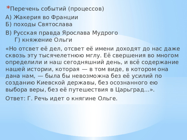 Перечень событий (процессов) А) Жакерия во Франции  Б) походы Святослава В) Русская правда Ярослава Мудрого  Г) княжение Ольги «Но отсвет её дел, отсвет её имени доходят до нас даже сквозь эту тысячелетнюю мглу. Её свершения во многом определили и наш сегодняшний день, и всё содержание нашей истории, которая  — в том виде, в котором она дана нам,  — была бы невозможна без её усилий по созданию Киевской державы, без осознанного ею выбора веры, без её путешествия в Царьград...». Ответ: Г. Речь идет о княгине Ольге. 