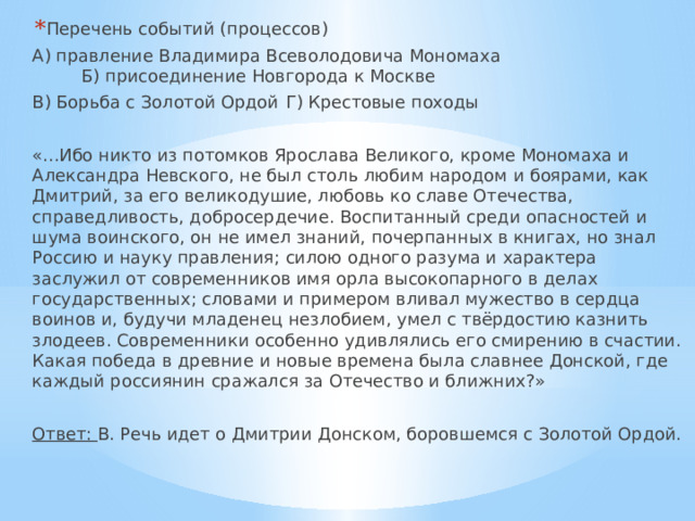 Перечень событий (процессов) А) правление Владимира Всеволодовича Мономаха  Б) присоединение Новгорода к Москве В) Борьба с Золотой Ордой  Г) Крестовые походы «...Ибо никто из потомков Ярослава Великого, кроме Мономаха и Александра Невского, не был столь любим народом и боярами, как Дмитрий, за его великодушие, любовь ко славе Отечества, справедливость, добросердечие. Воспитанный среди опасностей и шума воинского, он не имел знаний, почерпанных в книгах, но знал Россию и науку правления; силою одного разума и характера заслужил от современников имя орла высокопарного в делах государственных; словами и примером вливал мужество в сердца воинов и, будучи младенец незлобием, умел с твёрдостию казнить злодеев. Современники особенно удивлялись его смирению в счастии. Какая победа в древние и новые времена была славнее Донской, где каждый россиянин сражался за Отечество и ближних?» Ответ: В. Речь идет о Дмитрии Донском, боровшемся с Золотой Ордой. 