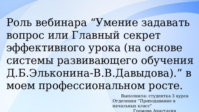 Роль вебинара “Умение задавать вопрос или Главный секрет эффективного урока (на основе системы развивающего обучения Д.Б.Эльконина-В.В.Давыдова).” в моем профессиональном росте. Выполнила: студентка 3 курса Отделения “Преподавание в начальных класс” Громова Анастасия 