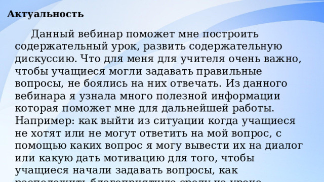 Актуальность Данный вебинар поможет мне построить содержательный урок, развить содержательную дискуссию. Что для меня для учителя очень важно, чтобы учащиеся могли задавать правильные вопросы, не боялись на них отвечать. Из данного вебинара я узнала много полезной информации которая поможет мне для дальнейшей работы. Например: как выйти из ситуации когда учащиеся не хотят или не могут ответить на мой вопрос, с помощью каких вопрос я могу вывести их на диалог или какую дать мотивацию для того, чтобы учащиеся начали задавать вопросы, как расположить благоприятную среду на уроке. Благодаря вебинару Елены Владимировны, можно выстроить содержательный и продуктивный урок. 