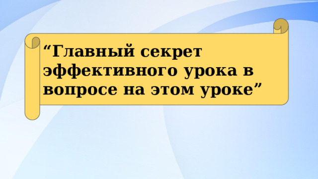 “ Главный секрет эффективного урока в вопросе на этом уроке” 