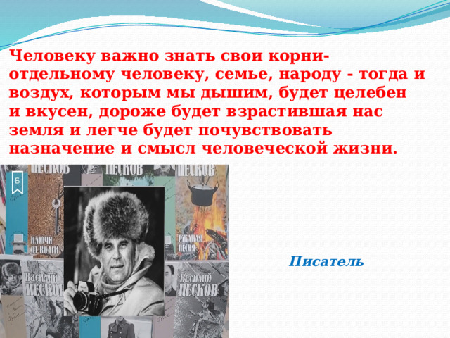     Человеку важно знать свои корни-  отдельному человеку, семье, народу - тогда и  воздух, которым мы дышим, будет целебен  и вкусен, дороже будет взрастившая нас  земля и легче будет почувствовать  назначение и смысл человеческой жизни.           Писатель Василий Песков   