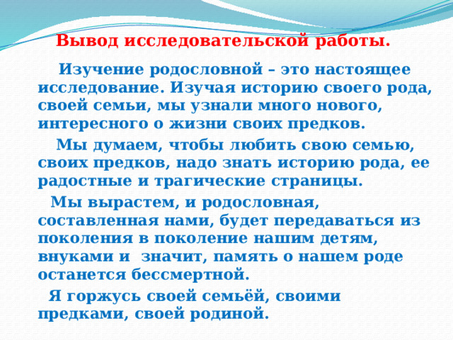 Вывод исследовательской работы.      Изучение родословной – это настоящее исследование. Изучая историю своего рода, своей семьи, мы узнали много нового, интересного о жизни своих предков.        Мы думаем, чтобы любить свою семью, своих предков, надо знать историю рода, ее радостные и трагические страницы.  Мы вырастем, и родословная, составленная нами, будет передаваться из поколения в поколение нашим детям, внуками и значит, память о нашем роде останется бессмертной.   Я горжусь своей семьёй, своими предками, своей родиной. 