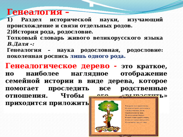   Генеалогия – 1) Раздел исторической науки, изучающий происхождение и связи отдельных родов. 2)История рода, родословие. Толковый словарь живого великорусского языка В.Даля -: Генеалогия – наука родословная, родословие: поколенная роспись лишь одного рода . Генеалогическое дерево - это краткое, но наиболее наглядное отображение семейной истории в виде дерева, которое помогает проследить все родственные отношения. Чтобы его «вырастить» приходится приложить немало усилий. 