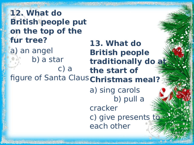 12. What do British people put on the top of the fur tree? a) an angel b) a star c) a figure of Santa Claus 13. What do British people traditionally do at the start of Christmas meal? a) sing carols b) pull a cracker c) give presents to each other 