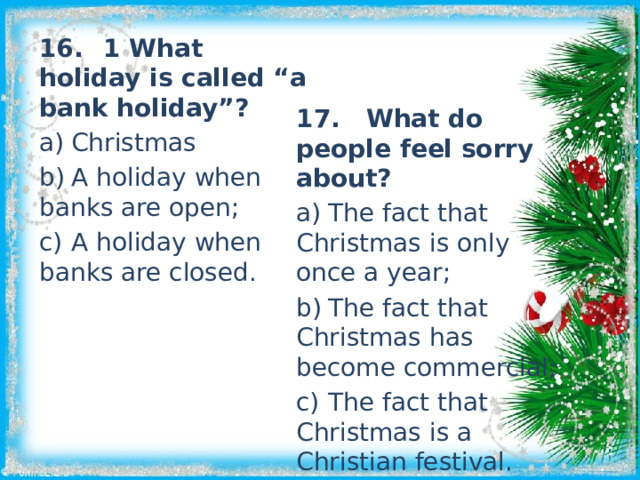 16.  1 What holiday is called “a bank holiday”? a)  Christmas b)  A holiday when banks are open; c)  A holiday when banks are closed. 17. What do people feel sorry about? a)  The fact that Christmas is only once a year; b)  The fact that Christmas has become commercial; c)  The fact that Christmas is a Christian festival. 