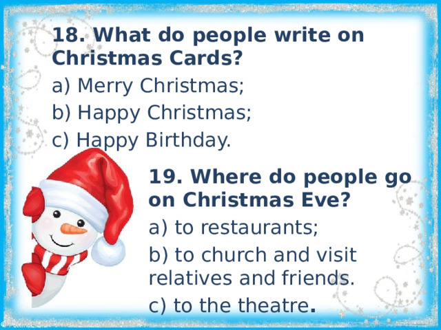 18. What do people write on Christmas Cards? a) Merry Christmas; b) Happy Christmas; c) Happy Birthday. 19. Where do people go on Christmas Eve? a) to restaurants; b) to church and visit relatives and friends. c) to the theatre . 