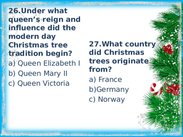26.Under what queen’s reign and influence did the modern day Christmas tree tradition begin? a) Queen Elizabeth I b) Queen Mary II c) Queen Victoria 27.What country did Christmas trees originate from? a) France b)Germany c) Norway 