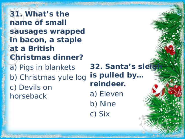 31. What’s the name of small sausages wrapped in bacon, a staple at a British Christmas dinner? a) Pigs in blankets b) Christmas yule log c) Devils on horseback 32. Santa’s sleigh is pulled by…reindeer. a) Eleven b) Nine c) Six 