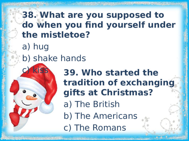 38. What are you supposed to do when you find yourself under the mistletoe? a) hug b) shake hands c) kiss 39. Who started the tradition of exchanging gifts at Christmas? a) The British b) The Americans c) The Romans 