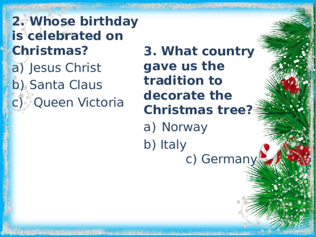 2. Whose birthday is celebrated on Christmas? Jesus Christ Santa Claus  Queen Victoria 3. What country gave us the tradition to decorate the Christmas tree? Norway  Italy c) Germany 