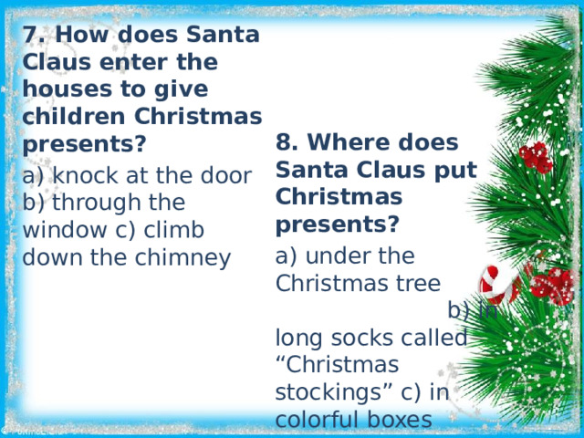 7. How does Santa Claus enter the houses to give children Christmas presents? a) knock at the door b) through the window c) climb down the chimney 8. Where does Santa Claus put Christmas presents? a) under the Christmas tree b) in long socks called “Christmas stockings” c) in colorful boxes 