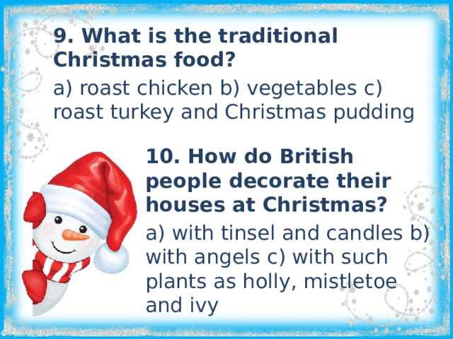9. What is the traditional Christmas food? a) roast chicken b) vegetables c) roast turkey and Christmas pudding 10. How do British people decorate their houses at Christmas? a) with tinsel and candles b) with angels c) with such plants as holly, mistletoe and ivy 
